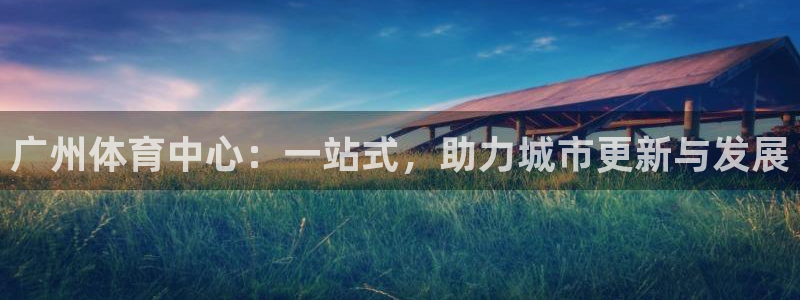 意昂体育4平台注册流程图：广州体育中心：一站式，助力城市更新